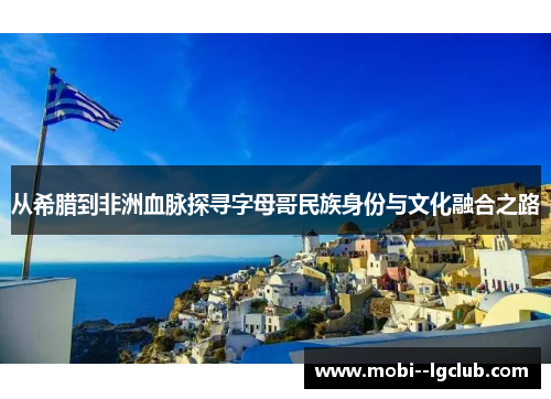 从希腊到非洲血脉探寻字母哥民族身份与文化融合之路 从希腊到非洲血脉探寻字母哥民族身份与文化融合之路