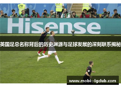 英国足总名称背后的历史渊源与足球发展的深刻联系揭秘